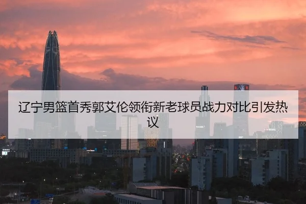 辽宁男篮首秀郭艾伦领衔新老球员战力对比引发热议